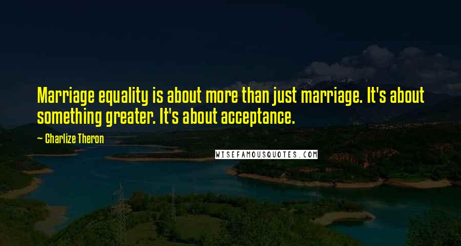 Charlize Theron Quotes: Marriage equality is about more than just marriage. It's about something greater. It's about acceptance.