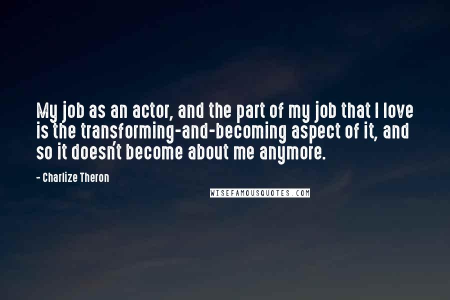 Charlize Theron Quotes: My job as an actor, and the part of my job that I love is the transforming-and-becoming aspect of it, and so it doesn't become about me anymore.