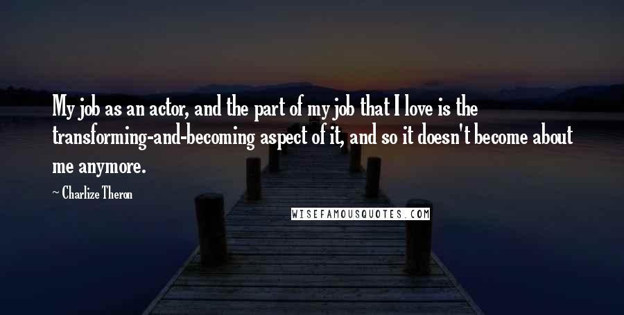 Charlize Theron Quotes: My job as an actor, and the part of my job that I love is the transforming-and-becoming aspect of it, and so it doesn't become about me anymore.