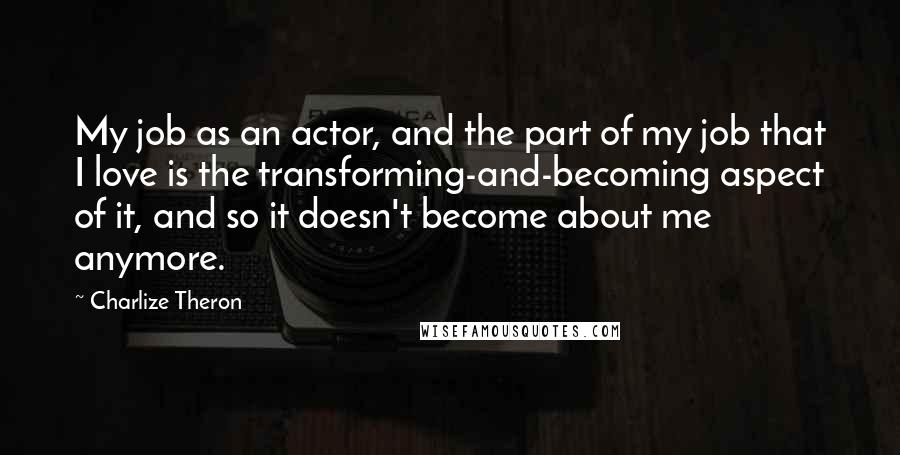 Charlize Theron Quotes: My job as an actor, and the part of my job that I love is the transforming-and-becoming aspect of it, and so it doesn't become about me anymore.