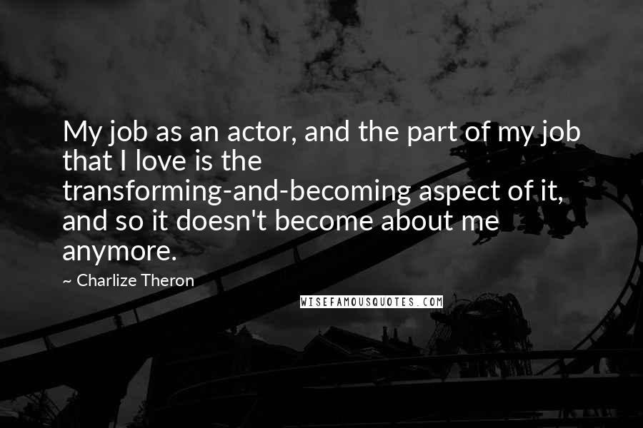 Charlize Theron Quotes: My job as an actor, and the part of my job that I love is the transforming-and-becoming aspect of it, and so it doesn't become about me anymore.