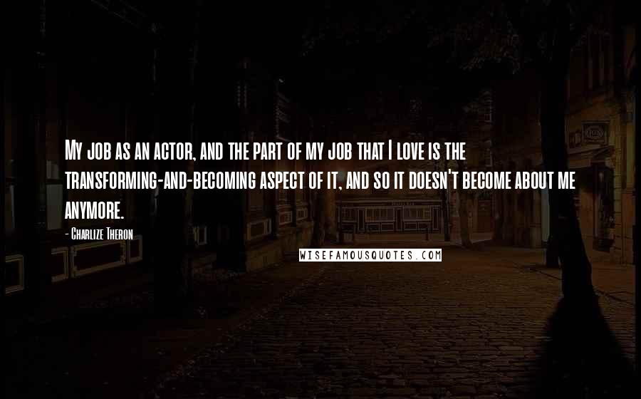 Charlize Theron Quotes: My job as an actor, and the part of my job that I love is the transforming-and-becoming aspect of it, and so it doesn't become about me anymore.