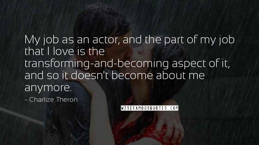 Charlize Theron Quotes: My job as an actor, and the part of my job that I love is the transforming-and-becoming aspect of it, and so it doesn't become about me anymore.