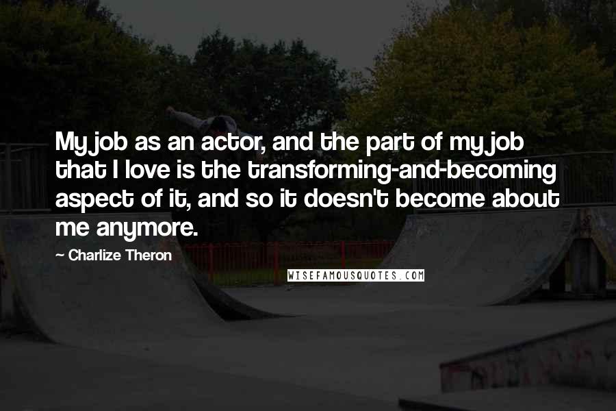 Charlize Theron Quotes: My job as an actor, and the part of my job that I love is the transforming-and-becoming aspect of it, and so it doesn't become about me anymore.