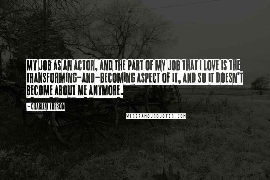 Charlize Theron Quotes: My job as an actor, and the part of my job that I love is the transforming-and-becoming aspect of it, and so it doesn't become about me anymore.