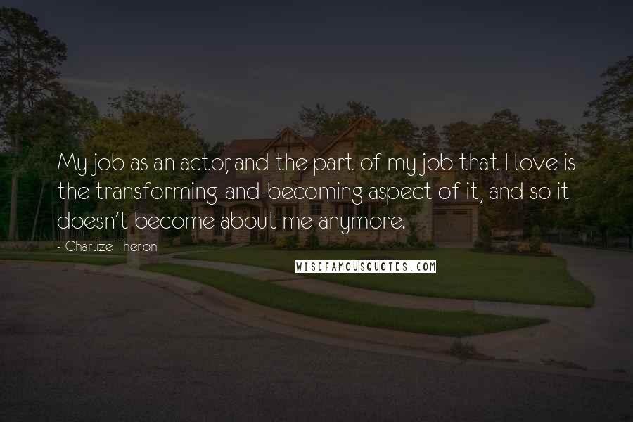 Charlize Theron Quotes: My job as an actor, and the part of my job that I love is the transforming-and-becoming aspect of it, and so it doesn't become about me anymore.