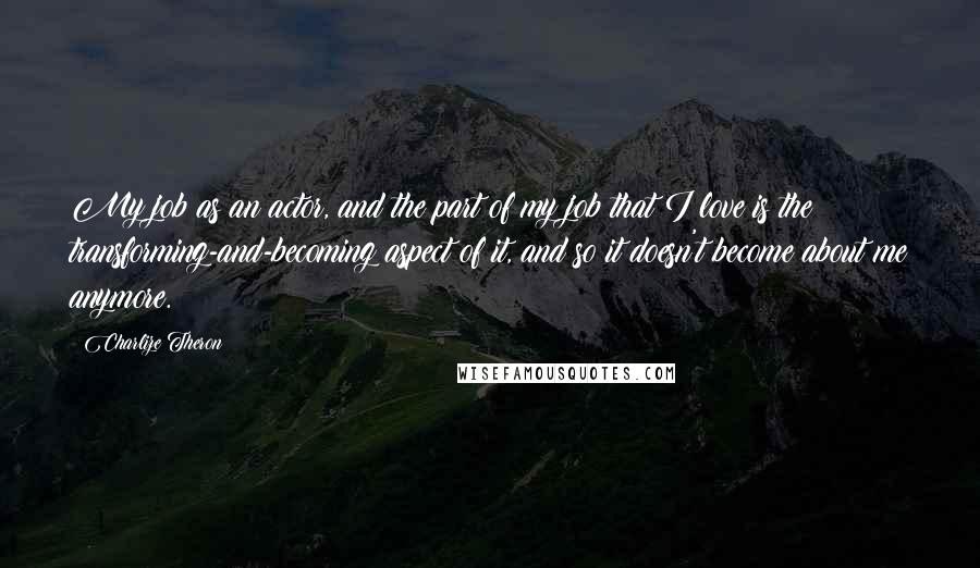 Charlize Theron Quotes: My job as an actor, and the part of my job that I love is the transforming-and-becoming aspect of it, and so it doesn't become about me anymore.