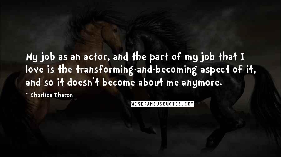 Charlize Theron Quotes: My job as an actor, and the part of my job that I love is the transforming-and-becoming aspect of it, and so it doesn't become about me anymore.