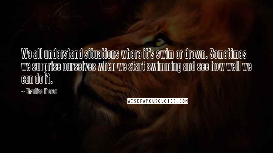Charlize Theron Quotes: We all understand situations where it's swim or drown. Sometimes we surprise ourselves when we start swimming and see how well we can do it.