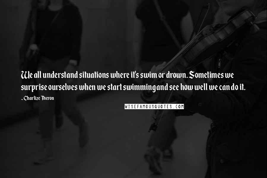 Charlize Theron Quotes: We all understand situations where it's swim or drown. Sometimes we surprise ourselves when we start swimming and see how well we can do it.