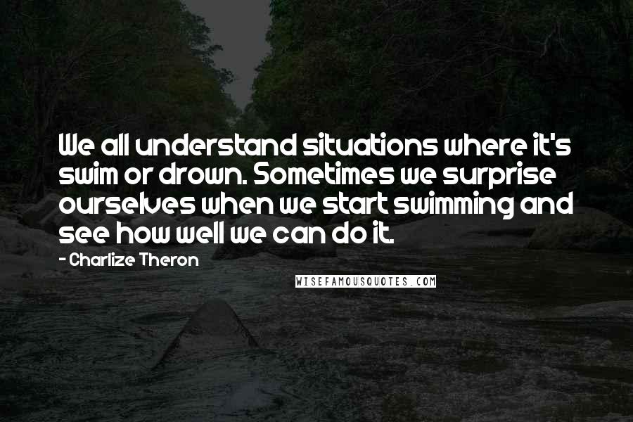 Charlize Theron Quotes: We all understand situations where it's swim or drown. Sometimes we surprise ourselves when we start swimming and see how well we can do it.