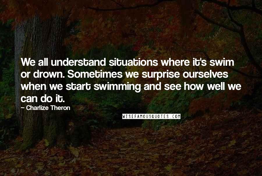 Charlize Theron Quotes: We all understand situations where it's swim or drown. Sometimes we surprise ourselves when we start swimming and see how well we can do it.