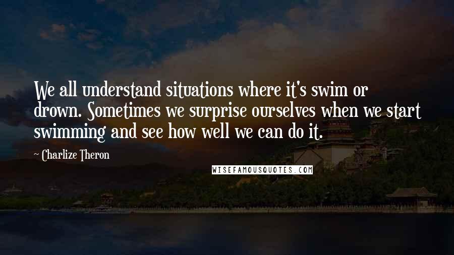 Charlize Theron Quotes: We all understand situations where it's swim or drown. Sometimes we surprise ourselves when we start swimming and see how well we can do it.