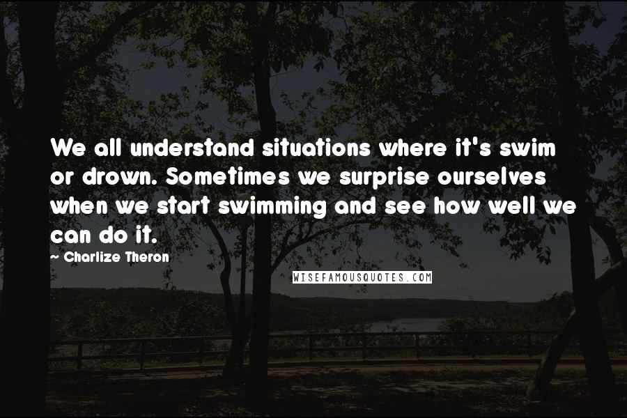 Charlize Theron Quotes: We all understand situations where it's swim or drown. Sometimes we surprise ourselves when we start swimming and see how well we can do it.
