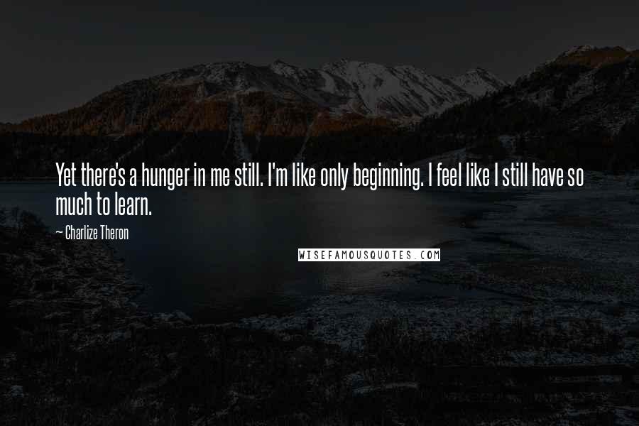 Charlize Theron Quotes: Yet there's a hunger in me still. I'm like only beginning. I feel like I still have so much to learn.