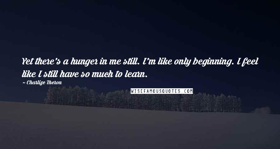 Charlize Theron Quotes: Yet there's a hunger in me still. I'm like only beginning. I feel like I still have so much to learn.