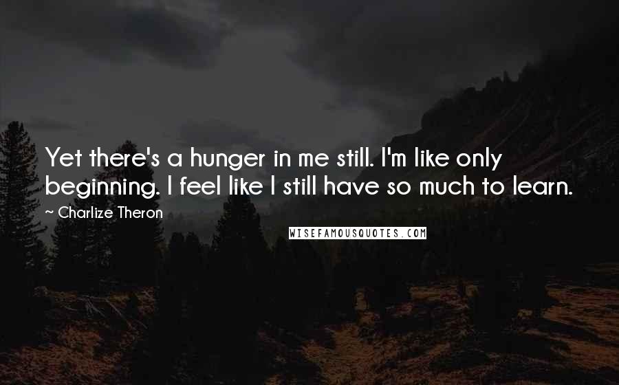 Charlize Theron Quotes: Yet there's a hunger in me still. I'm like only beginning. I feel like I still have so much to learn.