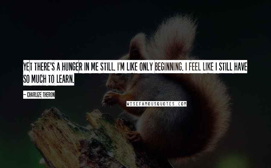 Charlize Theron Quotes: Yet there's a hunger in me still. I'm like only beginning. I feel like I still have so much to learn.