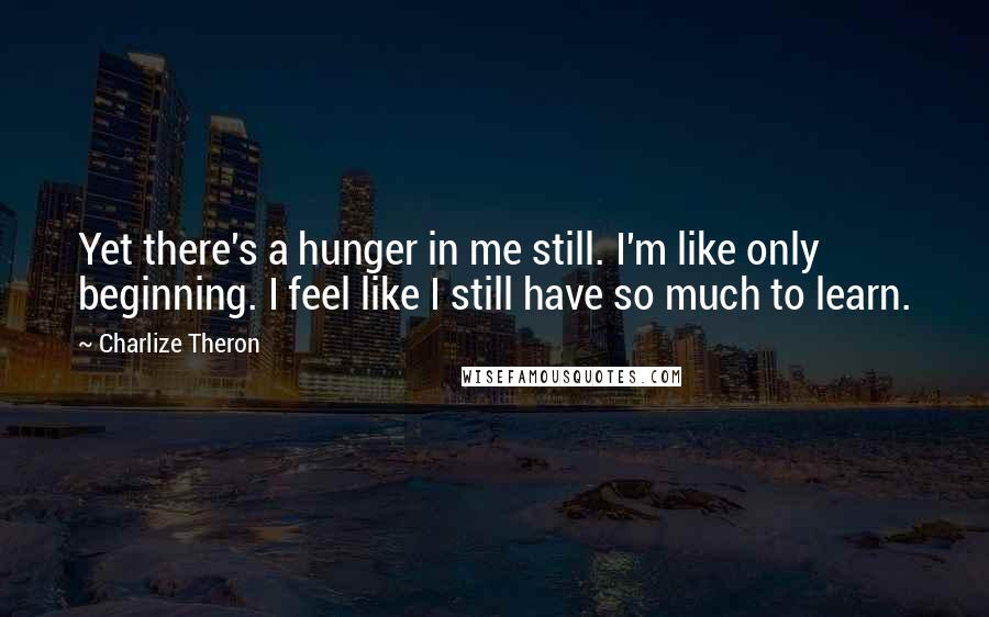 Charlize Theron Quotes: Yet there's a hunger in me still. I'm like only beginning. I feel like I still have so much to learn.
