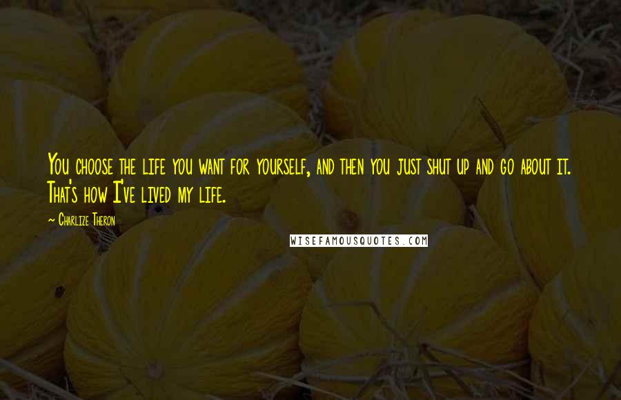 Charlize Theron Quotes: You choose the life you want for yourself, and then you just shut up and go about it. That's how I've lived my life.