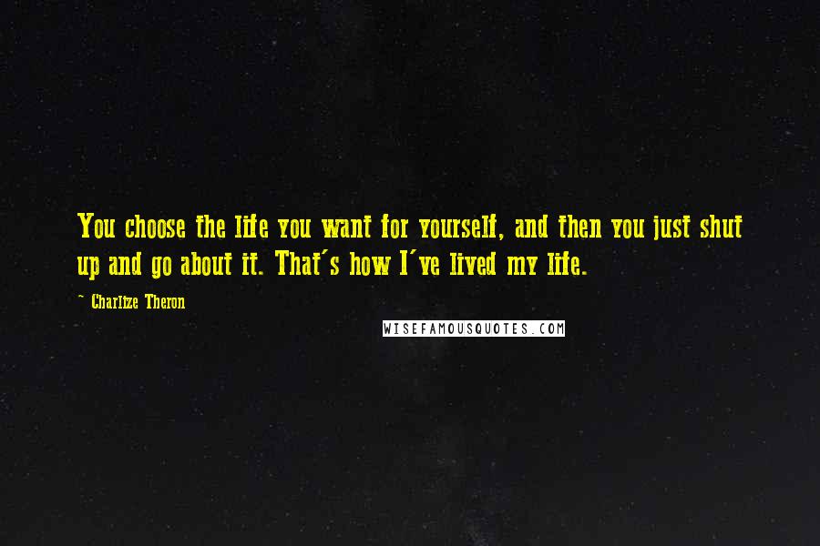 Charlize Theron Quotes: You choose the life you want for yourself, and then you just shut up and go about it. That's how I've lived my life.