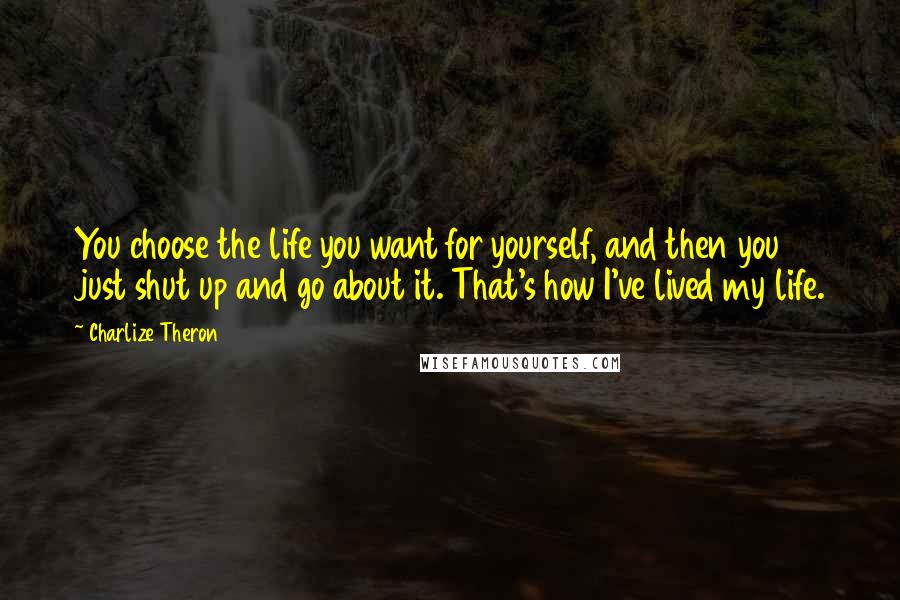 Charlize Theron Quotes: You choose the life you want for yourself, and then you just shut up and go about it. That's how I've lived my life.