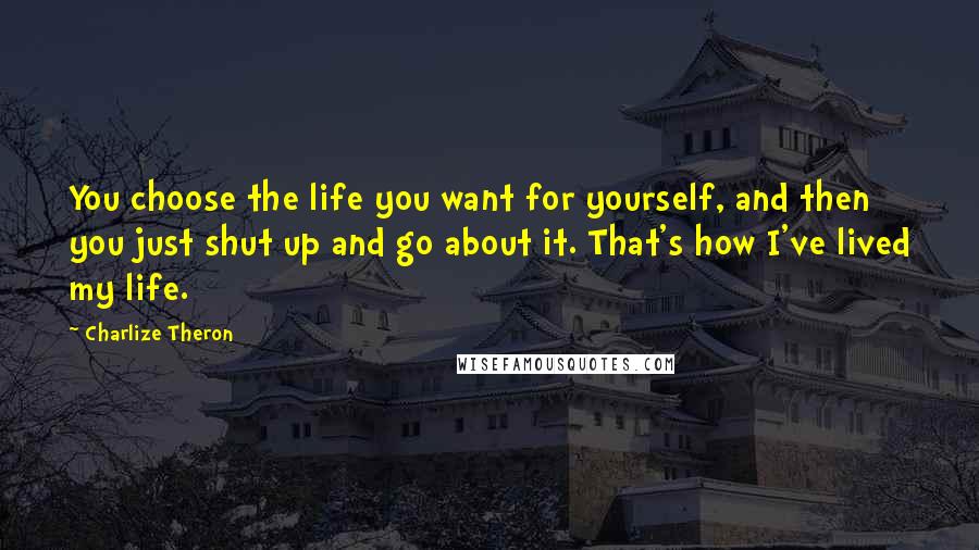 Charlize Theron Quotes: You choose the life you want for yourself, and then you just shut up and go about it. That's how I've lived my life.