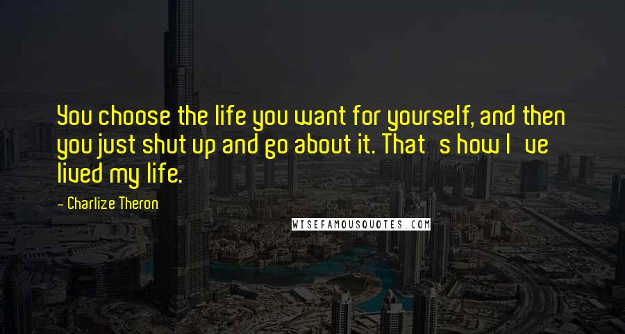 Charlize Theron Quotes: You choose the life you want for yourself, and then you just shut up and go about it. That's how I've lived my life.