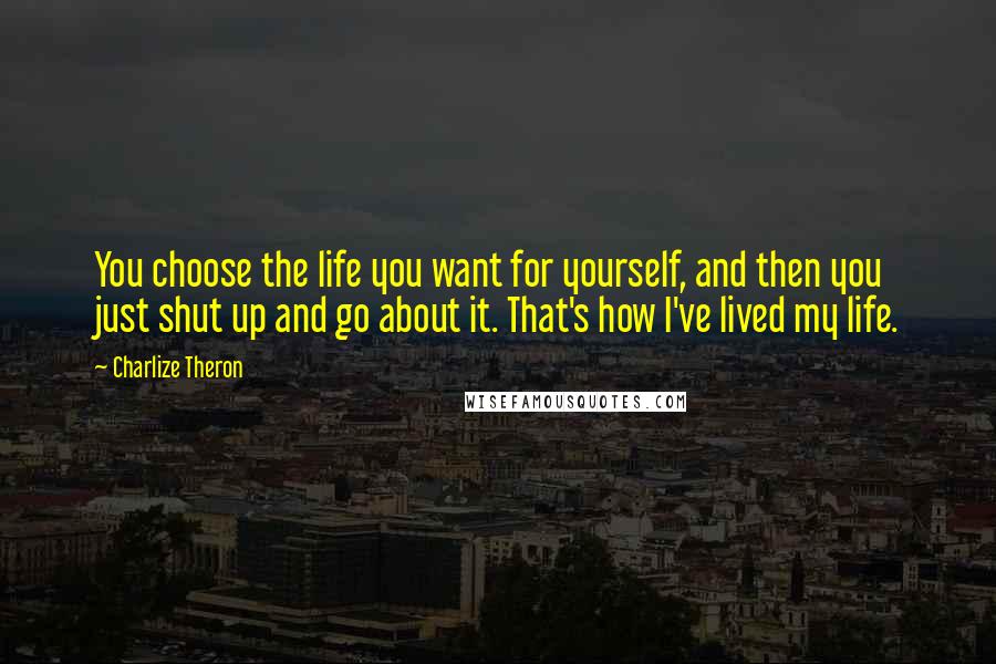 Charlize Theron Quotes: You choose the life you want for yourself, and then you just shut up and go about it. That's how I've lived my life.