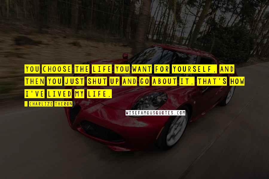 Charlize Theron Quotes: You choose the life you want for yourself, and then you just shut up and go about it. That's how I've lived my life.