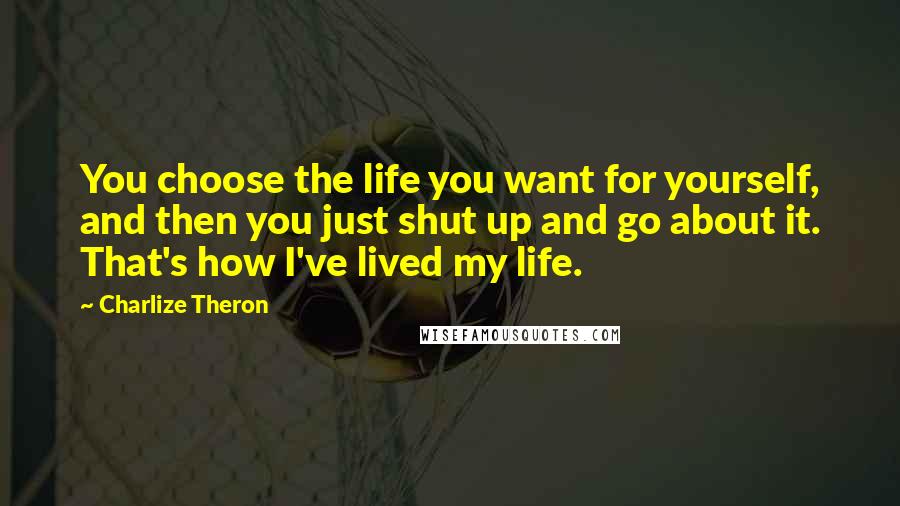 Charlize Theron Quotes: You choose the life you want for yourself, and then you just shut up and go about it. That's how I've lived my life.