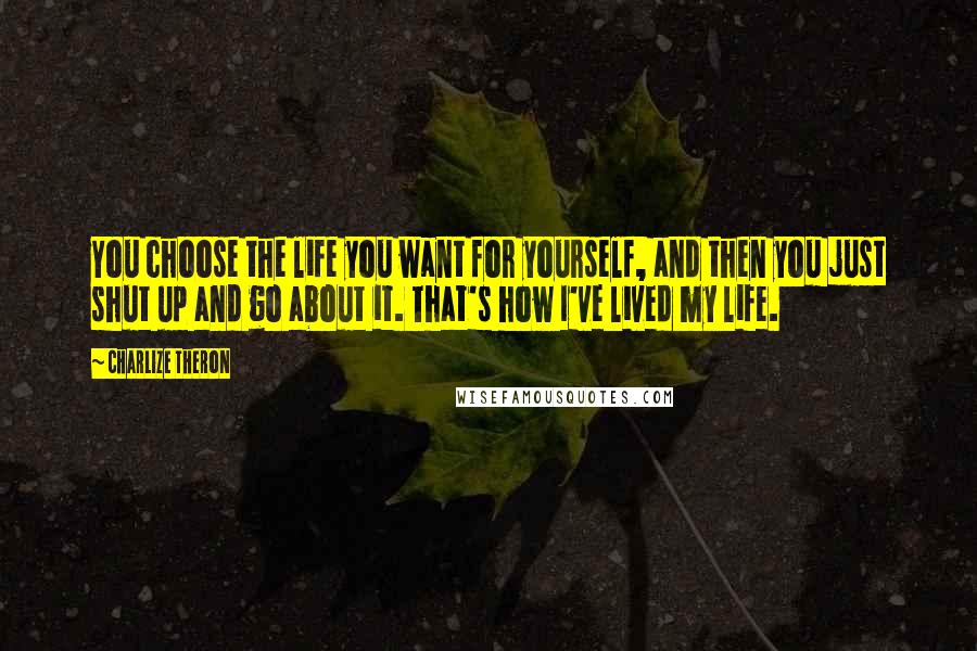 Charlize Theron Quotes: You choose the life you want for yourself, and then you just shut up and go about it. That's how I've lived my life.