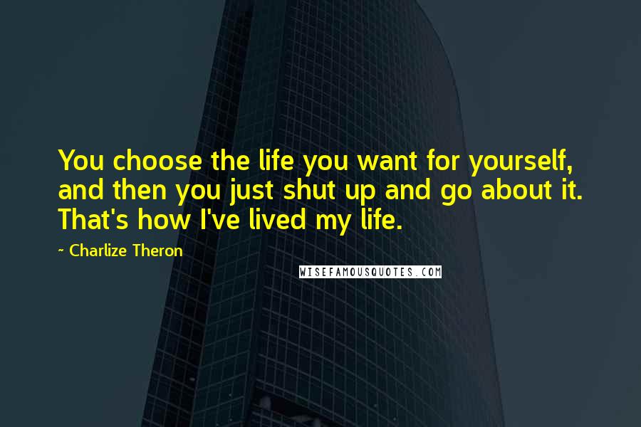 Charlize Theron Quotes: You choose the life you want for yourself, and then you just shut up and go about it. That's how I've lived my life.