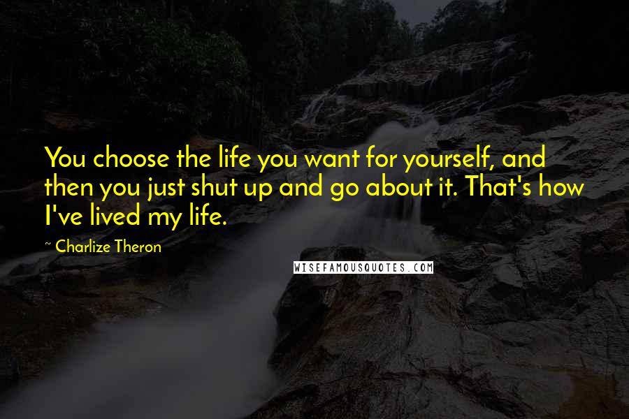 Charlize Theron Quotes: You choose the life you want for yourself, and then you just shut up and go about it. That's how I've lived my life.