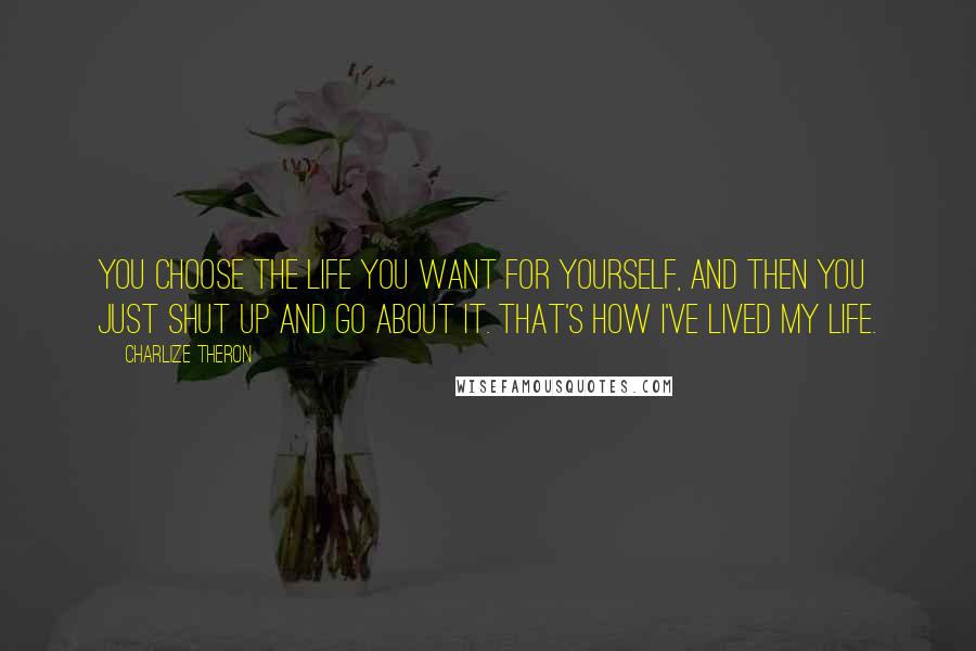 Charlize Theron Quotes: You choose the life you want for yourself, and then you just shut up and go about it. That's how I've lived my life.