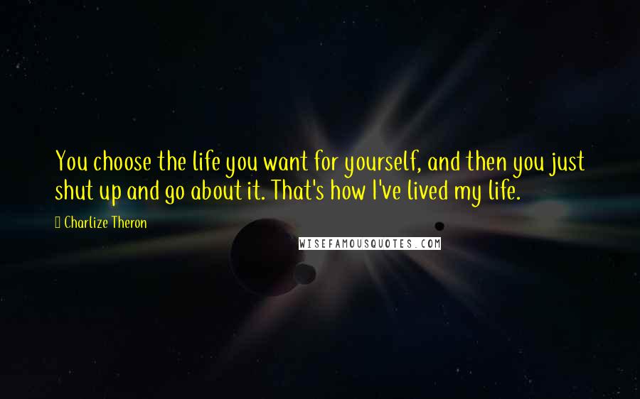 Charlize Theron Quotes: You choose the life you want for yourself, and then you just shut up and go about it. That's how I've lived my life.