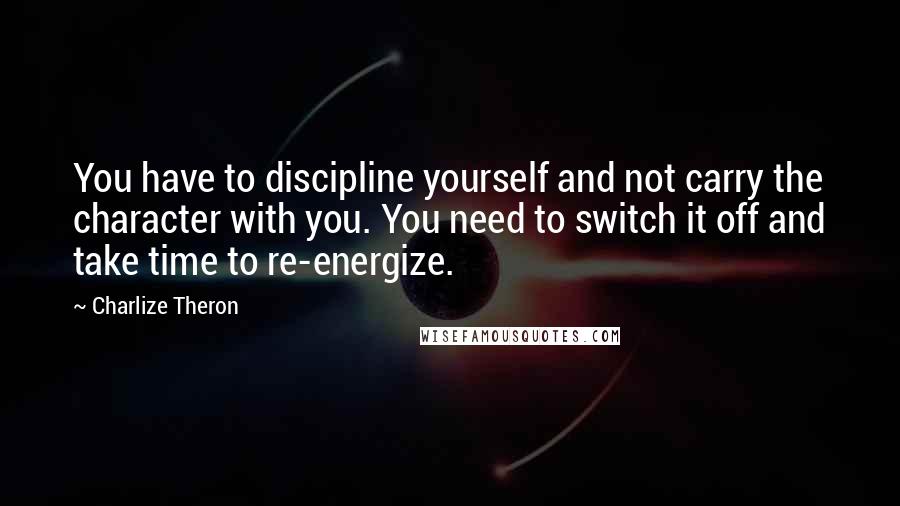 Charlize Theron Quotes: You have to discipline yourself and not carry the character with you. You need to switch it off and take time to re-energize.