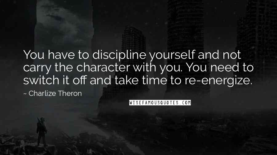 Charlize Theron Quotes: You have to discipline yourself and not carry the character with you. You need to switch it off and take time to re-energize.