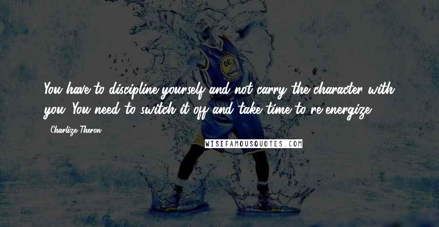 Charlize Theron Quotes: You have to discipline yourself and not carry the character with you. You need to switch it off and take time to re-energize.