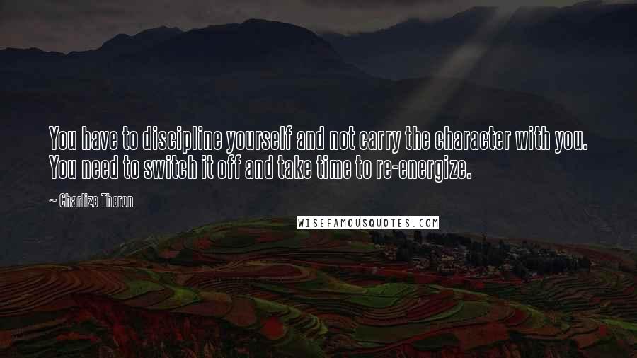 Charlize Theron Quotes: You have to discipline yourself and not carry the character with you. You need to switch it off and take time to re-energize.