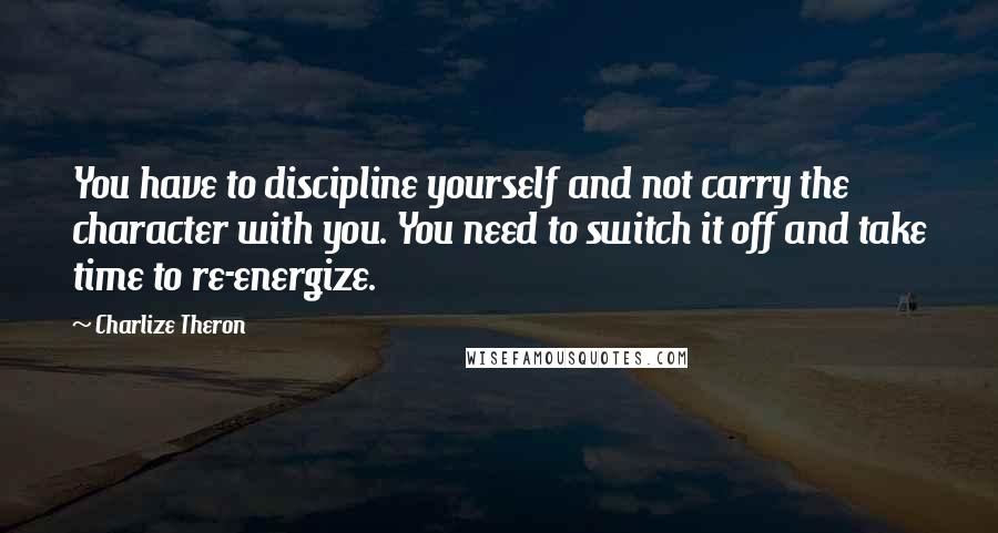 Charlize Theron Quotes: You have to discipline yourself and not carry the character with you. You need to switch it off and take time to re-energize.