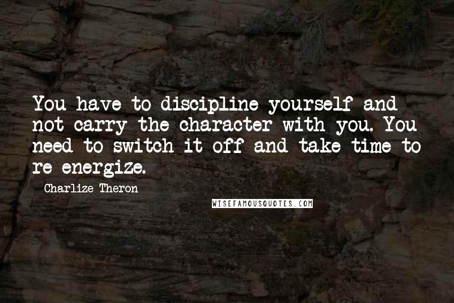 Charlize Theron Quotes: You have to discipline yourself and not carry the character with you. You need to switch it off and take time to re-energize.