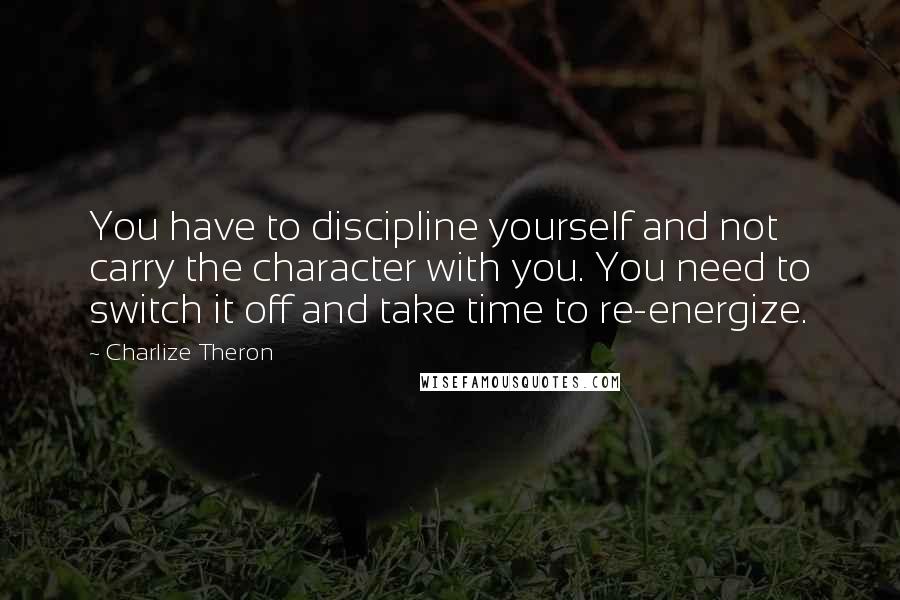 Charlize Theron Quotes: You have to discipline yourself and not carry the character with you. You need to switch it off and take time to re-energize.