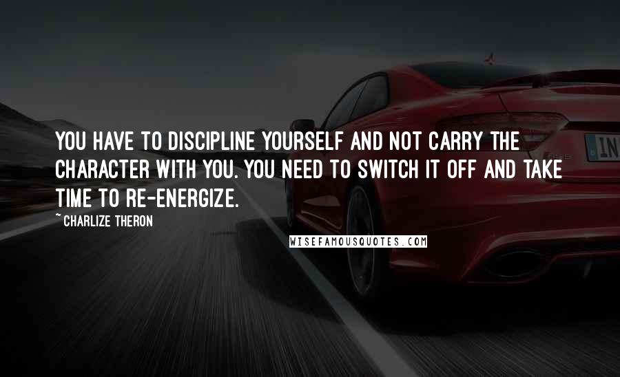 Charlize Theron Quotes: You have to discipline yourself and not carry the character with you. You need to switch it off and take time to re-energize.