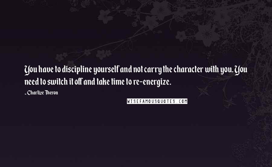 Charlize Theron Quotes: You have to discipline yourself and not carry the character with you. You need to switch it off and take time to re-energize.