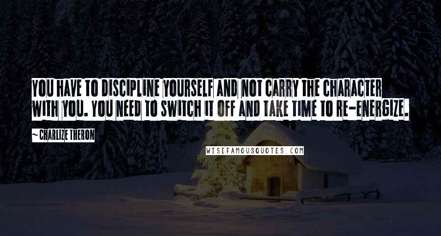 Charlize Theron Quotes: You have to discipline yourself and not carry the character with you. You need to switch it off and take time to re-energize.