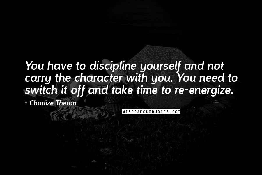 Charlize Theron Quotes: You have to discipline yourself and not carry the character with you. You need to switch it off and take time to re-energize.