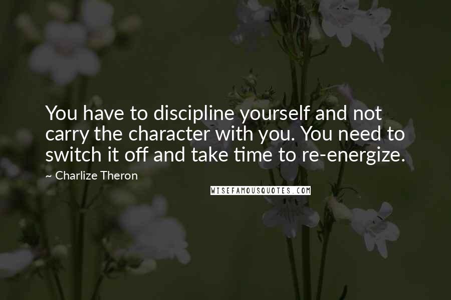 Charlize Theron Quotes: You have to discipline yourself and not carry the character with you. You need to switch it off and take time to re-energize.