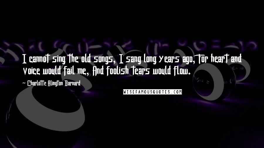 Charlotte Alington Barnard Quotes: I cannot sing the old songs, I sang long years ago, For heart and voice would fail me, And foolish tears would flow.