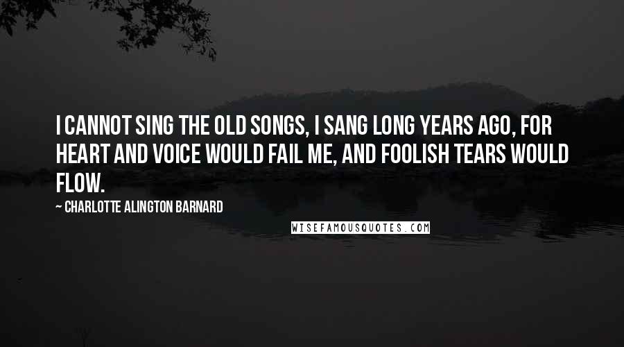 Charlotte Alington Barnard Quotes: I cannot sing the old songs, I sang long years ago, For heart and voice would fail me, And foolish tears would flow.